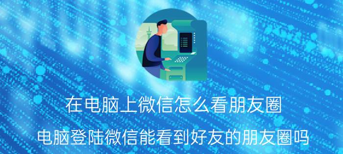 在电脑上微信怎么看朋友圈 电脑登陆微信能看到好友的朋友圈吗？